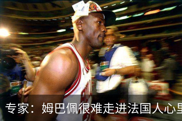 专家：姆巴佩很难走进法国人心里，他有巨大场外抱负 但差得很远