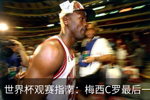 世界杯观赛指南：梅西C罗最后一舞 国足缺席依然满满中国元素