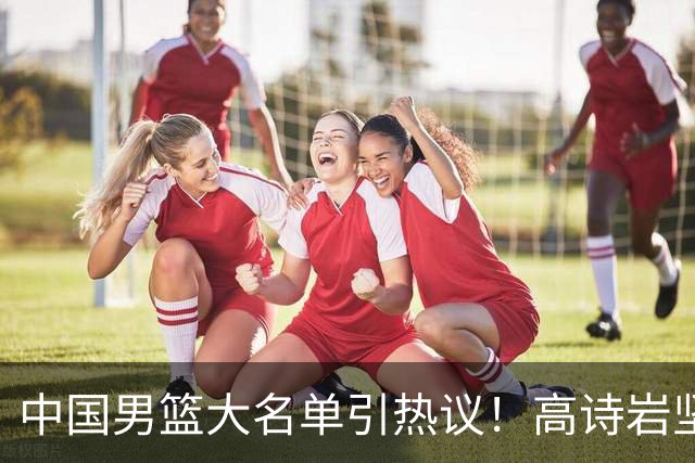 中国男篮大名单引热议！高诗岩坚挺，没有赵睿，没有徐杰，也没有胡明轩