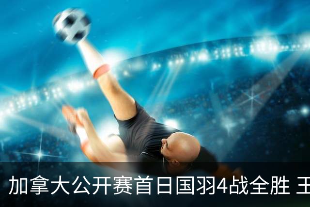 加拿大公开赛首日国羽4战全胜 王正行2连胜进正赛