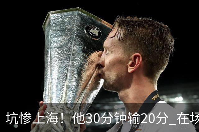 坑惨上海！他30分钟输20分 在场等于4打5，球迷：他一点作用都没有