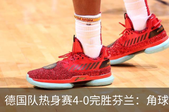 德国队热身赛4-0完胜芬兰：角球妙招与快速反击，防线零考验