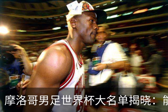 摩洛哥男足世界杯大名单揭晓：能否再创辉煌？