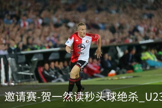 邀请赛-贺一然读秒头球绝杀 U23国足1-0力克塔吉克斯坦