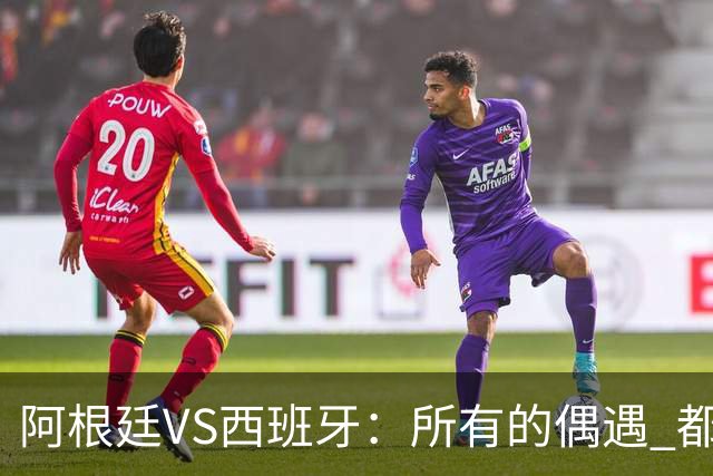 阿根廷VS西班牙：所有的偶遇 都是久别重逢
