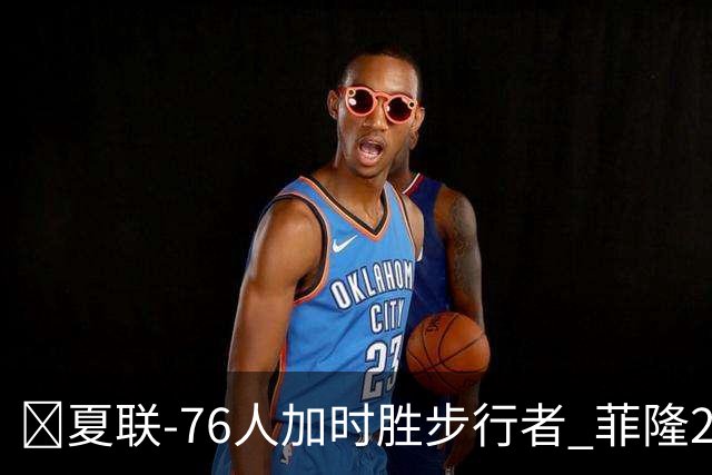🏀夏联-76人加时胜步行者 菲隆24分6助 河村勇辉19分钟12分3助