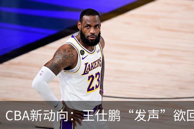 CBA新动向：王仕鹏“发声”欲回归，易建联仍在深思！