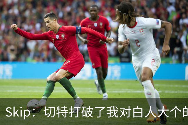 Skip：切特打破了我对白人大个的偏见 他护筐能力仅次于文班亚马