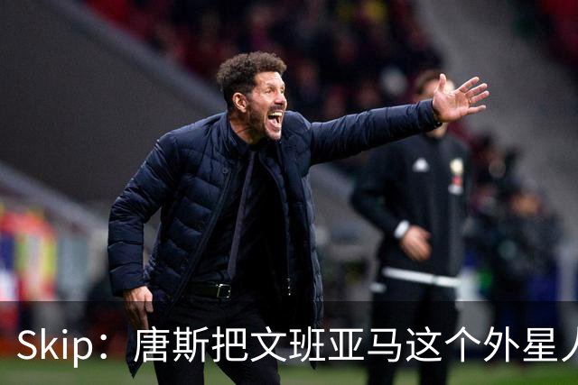 Skip：唐斯把文班亚马这个外星人打成了地球人 他不像切特怕文班